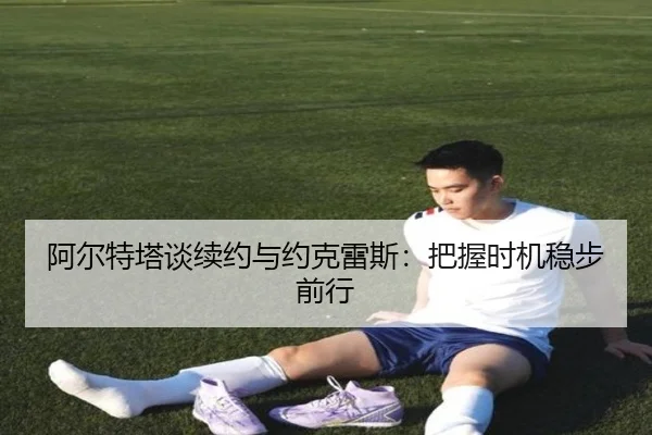 阿尔特塔谈续约与约克雷斯：把握时机稳步前行