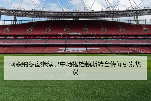 阿森纳冬窗继续寻中场搭档赖斯转会传闻引发热议